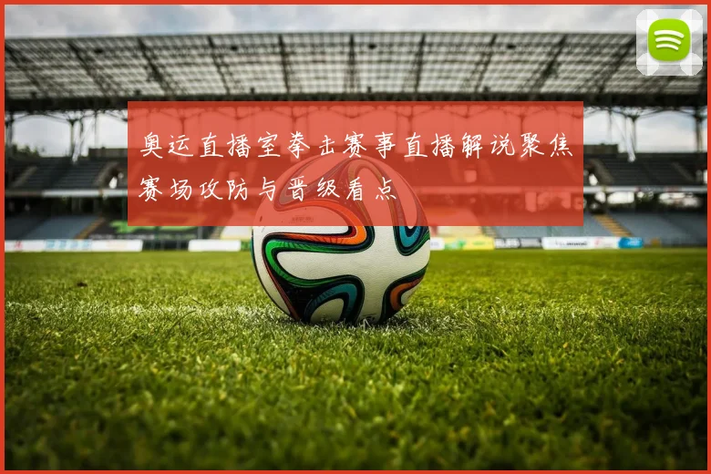 奥运直播室拳击赛事直播解说聚焦赛场攻防与晋级看点