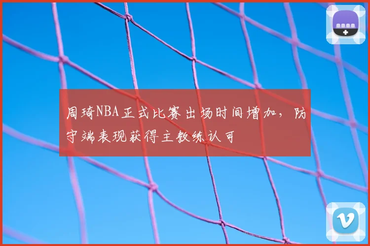 周琦NBA正式比赛出场时间增加,防守端表现获得主教练认可