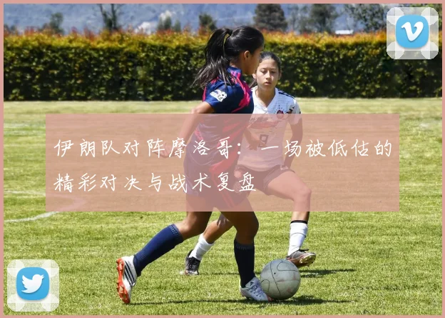 伊朗队对阵摩洛哥:一场被低估的精彩对决与战术复盘