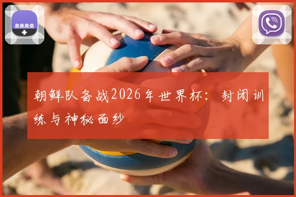 朝鲜队备战2026年世界杯：封闭训练与神秘面纱