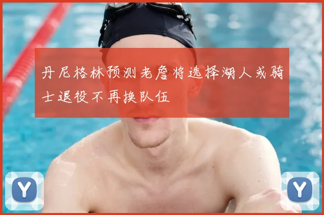 丹尼格林预测老詹将选择湖人或骑士退役不再换队伍