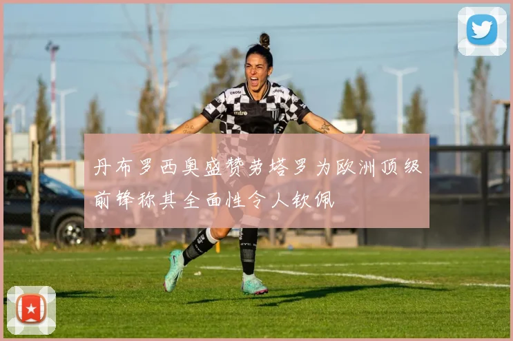 丹布罗西奥盛赞劳塔罗为欧洲顶级前锋称其全面性令人钦佩