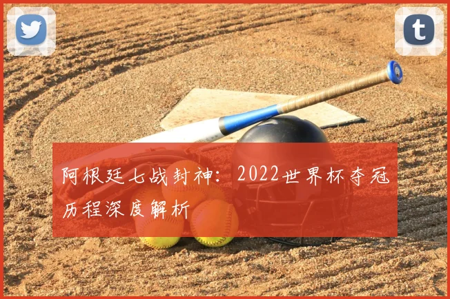阿根廷七战封神:2022世界杯夺冠历程深度解析