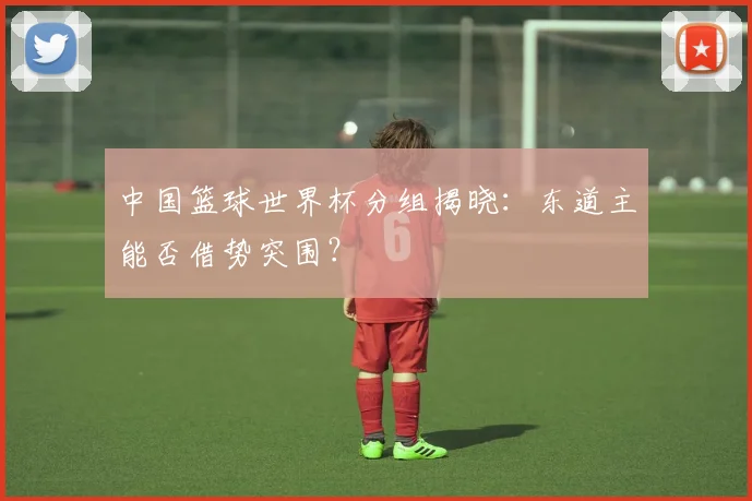 中国篮球世界杯分组揭晓：东道主能否借势突围？