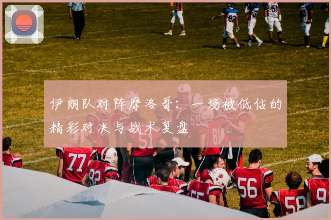 伊朗队对阵摩洛哥:一场被低估的精彩对决与战术复盘