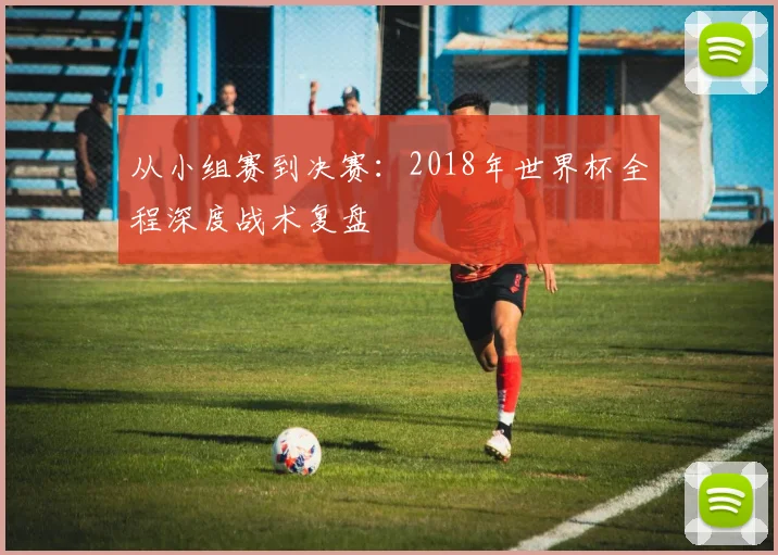 从小组赛到决赛:2018年世界杯全程深度战术复盘