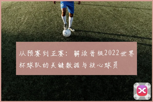 从预赛到正赛:解读晋级2022世界杯球队的关键数据与核心球员