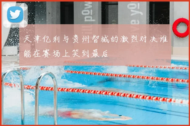 天津亿利与贵州智城的激烈对决谁能在赛场上笑到最后