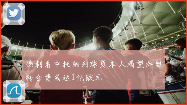 热刺看中托纳利球员本人渴望加盟转会费或达1亿欧元