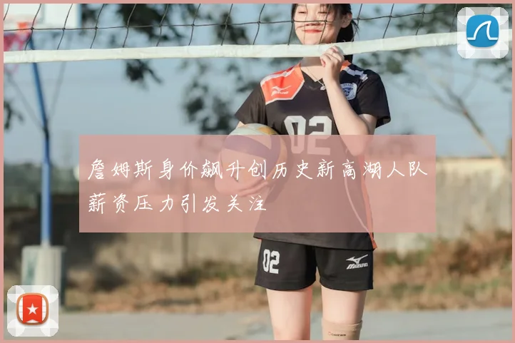 詹姆斯身价飙升创历史新高湖人队薪资压力引发关注
