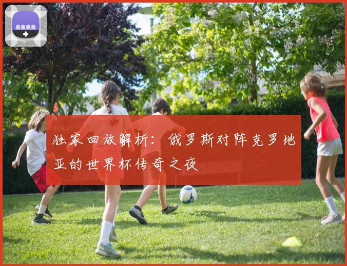 独家回放解析:俄罗斯对阵克罗地亚的世界杯传奇之夜
