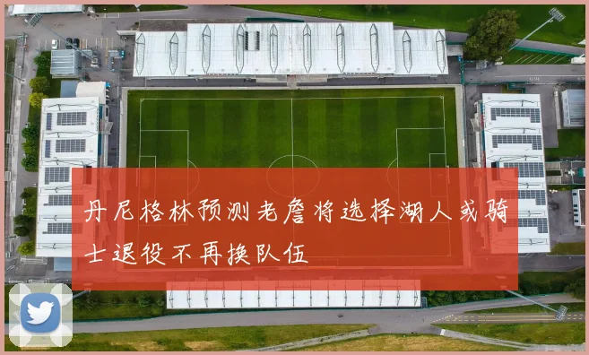 丹尼格林预测老詹将选择湖人或骑士退役不再换队伍