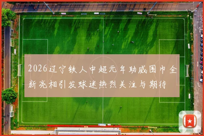 2026辽宁铁人中超元年助威围巾全新亮相引发球迷热烈关注与期待