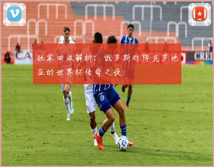 独家回放解析:俄罗斯对阵克罗地亚的世界杯传奇之夜