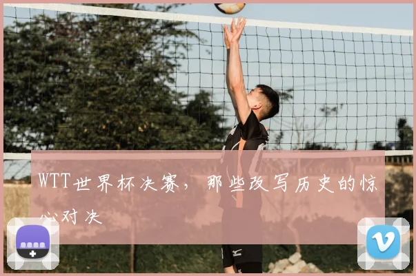 WTT世界杯决赛,那些改写历史的惊心对决