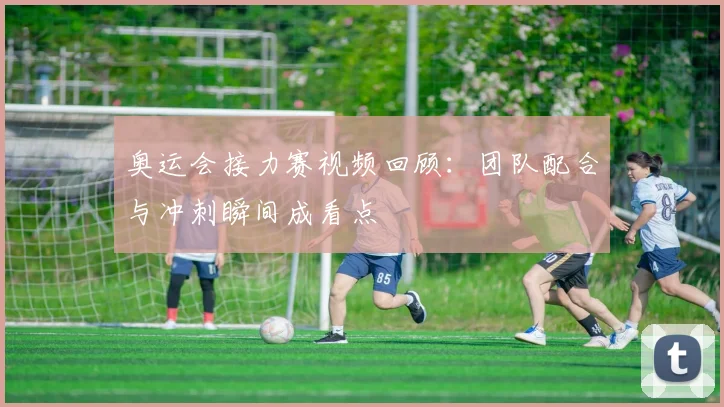 奥运会接力赛视频回顾:团队配合与冲刺瞬间成看点