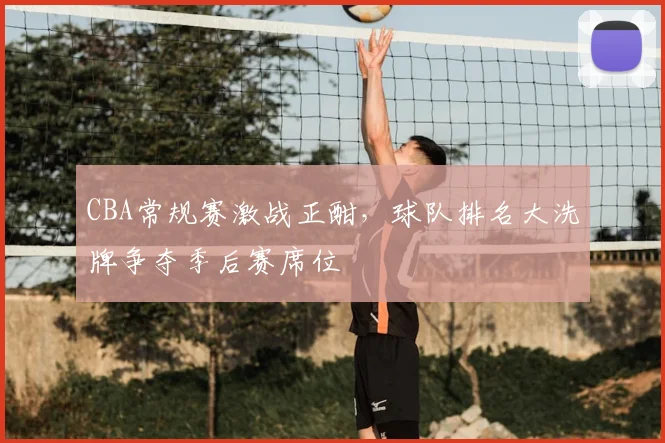 CBA常规赛激战正酣,球队排名大洗牌争夺季后赛席位