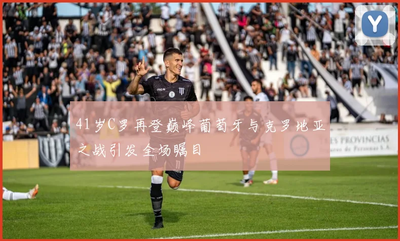 41岁C罗再登巅峰葡萄牙与克罗地亚之战引发全场瞩目