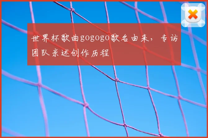 世界杯歌曲gogogo歌名由来,专访团队亲述创作历程