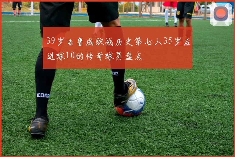 39岁吉鲁成欧战历史第七人35岁后进球10的传奇球员盘点
