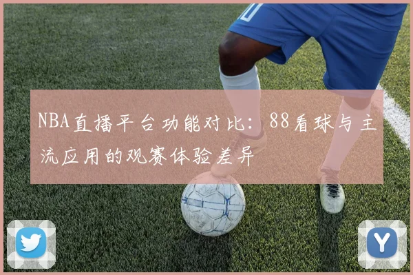 NBA直播平台功能对比:88看球与主流应用的观赛体验差异