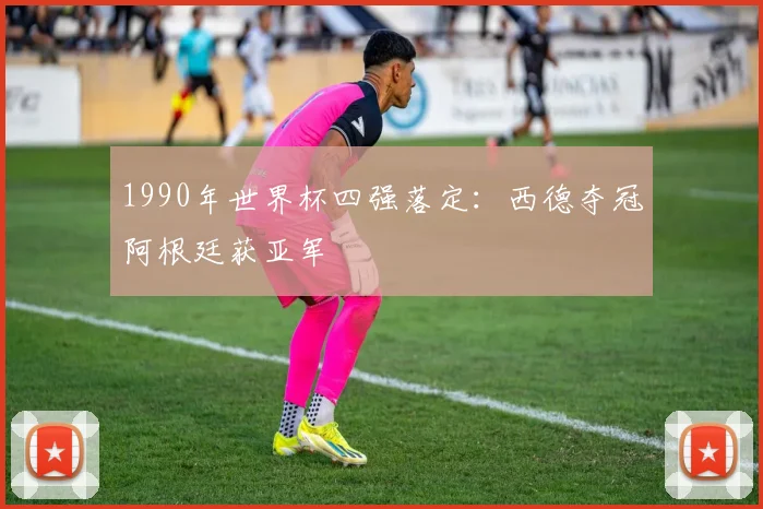 1990年世界杯四强落定:西德夺冠阿根廷获亚军