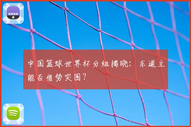 中国篮球世界杯分组揭晓:东道主能否借势突围?