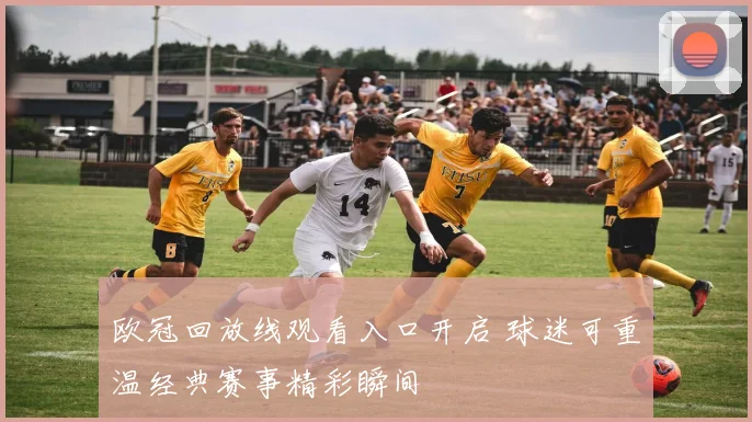 欧冠回放线观看入口开启 球迷可重温经典赛事精彩瞬间