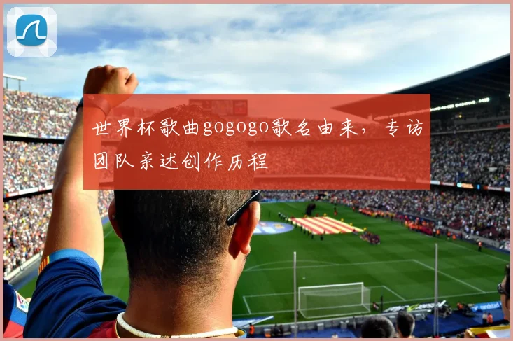 世界杯歌曲gogogo歌名由来,专访团队亲述创作历程