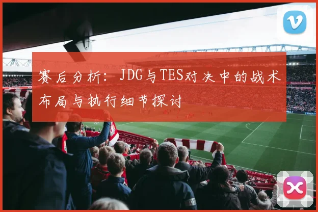 赛后分析:JDG与TES对决中的战术布局与执行细节探讨