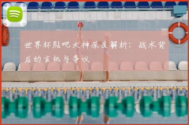 世界杯贴吧大神深度解析:战术背后的玄机与争议