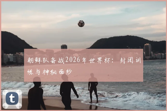 朝鲜队备战2026年世界杯:封闭训练与神秘面纱