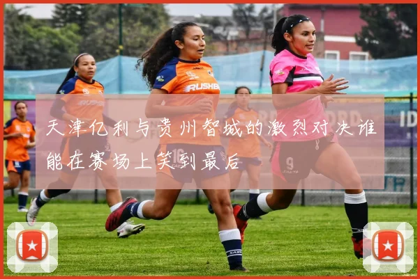 天津亿利与贵州智城的激烈对决谁能在赛场上笑到最后